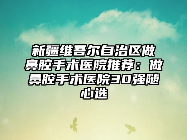 新疆维吾尔自治区做鼻腔手术医院推荐：做鼻腔手术医院30强随心选