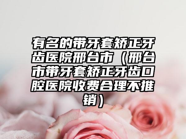 有名的带牙套矫正牙齿医院邢台市（邢台市带牙套矫正牙齿口腔医院收费合理不推销）