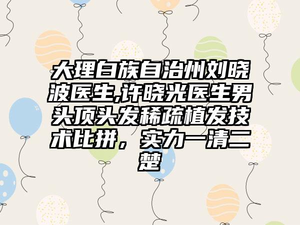 大理白族自治州刘晓波医生,许晓光医生男头顶头发稀疏植发技术比拼，实力一清二楚