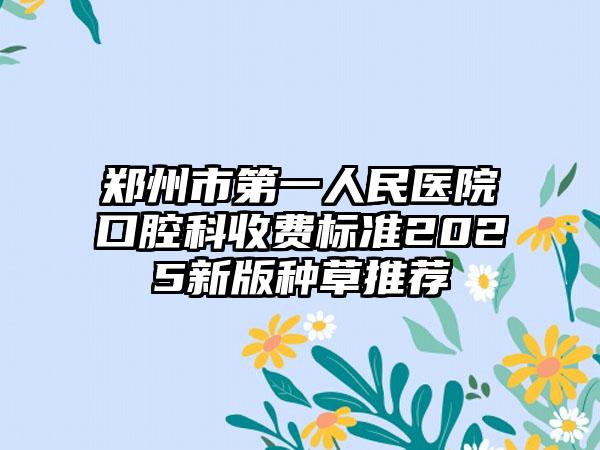 郑州市第一人民医院口腔科收费标准2025新版种草推荐