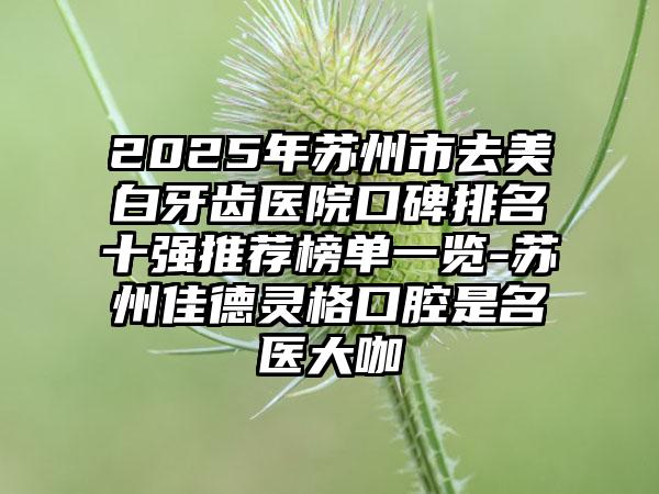 2025年苏州市去美白牙齿医院口碑排名十强推荐榜单一览-苏州佳德灵格口腔是名医大咖