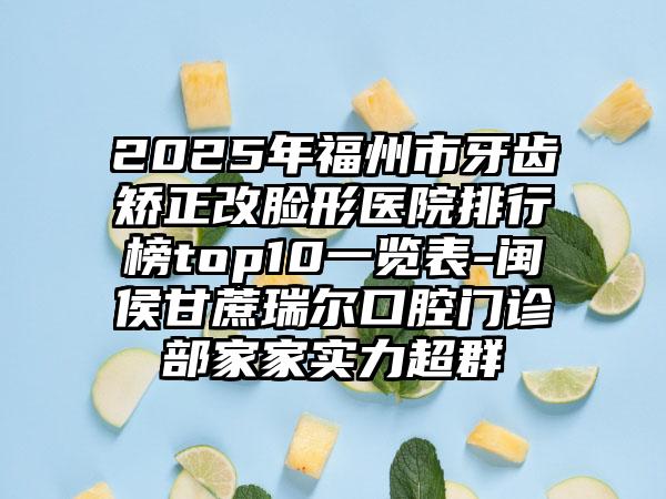 2025年福州市牙齿矫正改脸形医院排行榜top10一览表-闽侯甘蔗瑞尔口腔门诊部家家实力超群