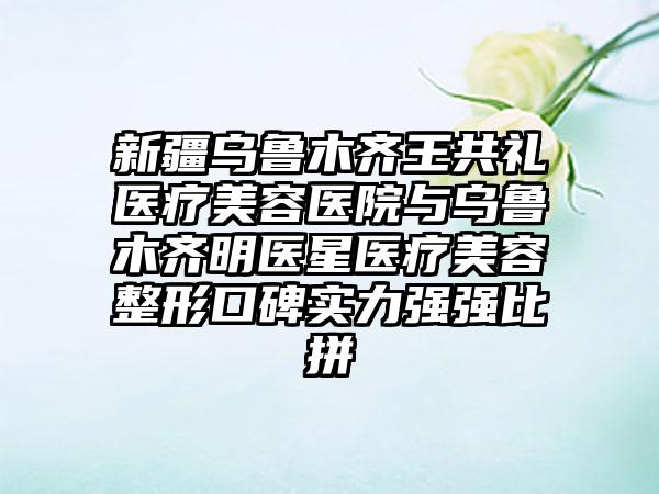 新疆乌鲁木齐王共礼医疗美容医院与乌鲁木齐明医星医疗美容整形口碑实力强强比拼