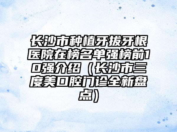 长沙市种植牙拔牙根医院在榜名单强榜前10强介绍（长沙市三度美口腔门诊全新盘点）