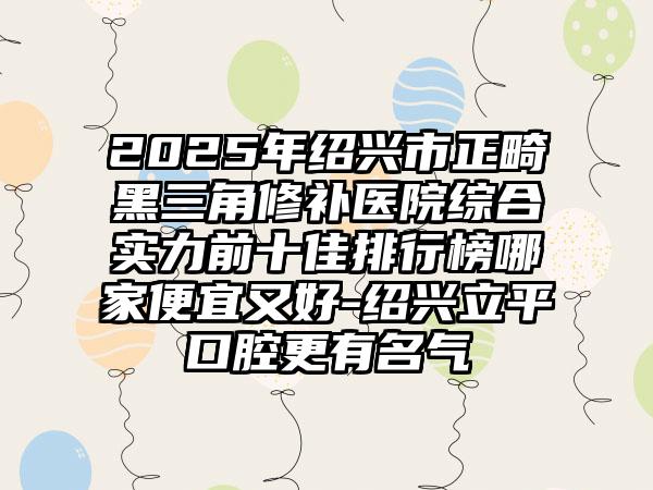 2025年绍兴市正畸黑三角修补医院综合实力前十佳排行榜哪家便宜又好-绍兴立平口腔更有名气