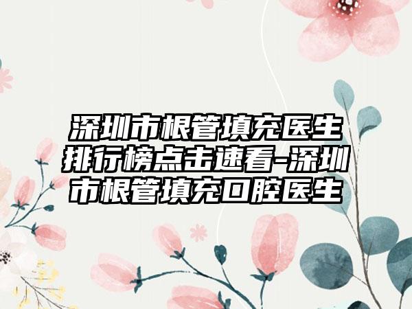 深圳市根管填充医生排行榜点击速看-深圳市根管填充口腔医生