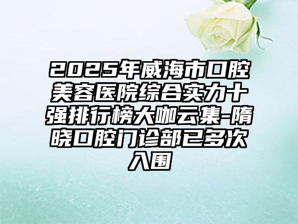 2025年威海市口腔美容医院综合实力十强排行榜大咖云集-隋晓口腔门诊部已多次入围