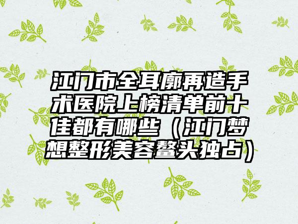江门市全耳廓再造手术医院上榜清单前十佳都有哪些（江门梦想整形美容鳌头独占）