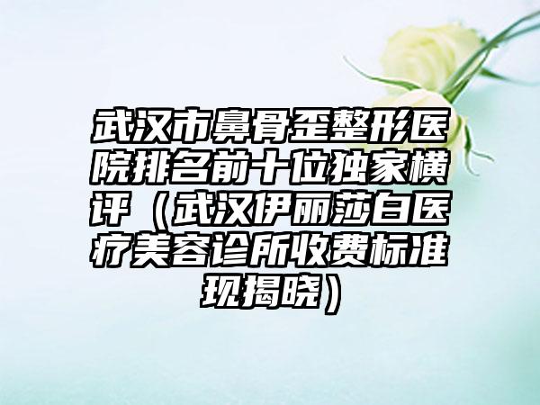 武汉市鼻骨歪整形医院排名前十位独家横评（武汉伊丽莎白医疗美容诊所收费标准现揭晓）