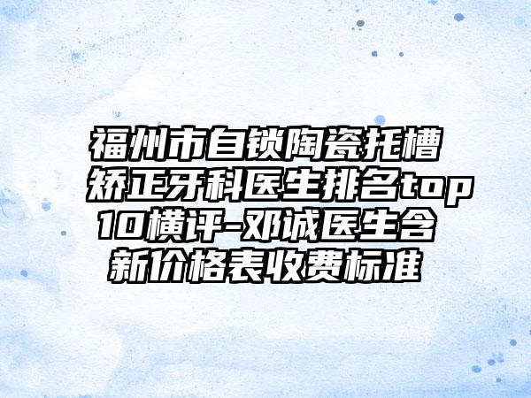 福州市自锁陶瓷托槽矫正牙科医生排名top10横评-邓诚医生含新价格表收费标准