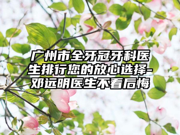 广州市全牙冠牙科医生排行您的放心选择-邓远明医生不看后悔