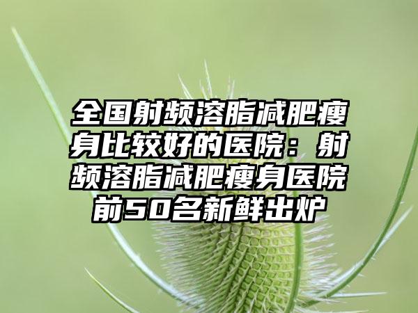 全国射频溶脂减肥瘦身比较好的医院：射频溶脂减肥瘦身医院前50名新鲜出炉