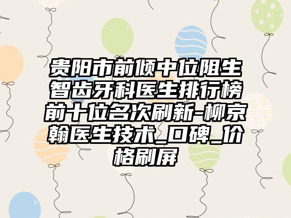 贵阳市前倾中位阻生智齿牙科医生排行榜前十位名次刷新-柳京翰医生技术_口碑_价格刷屏