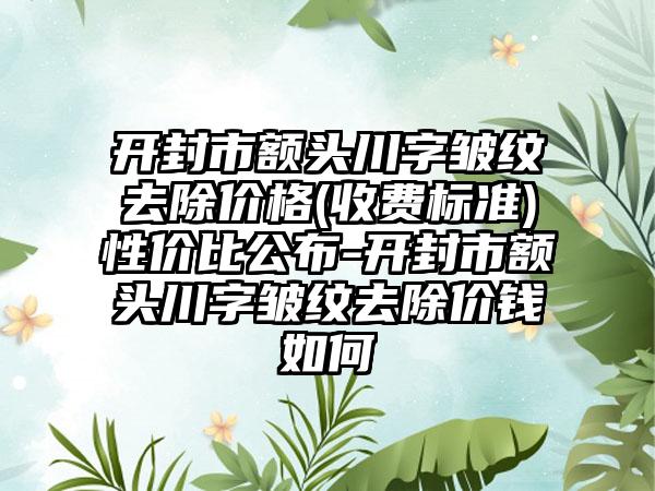 开封市额头川字皱纹去除价格(收费标准)性价比公布-开封市额头川字皱纹去除价钱如何