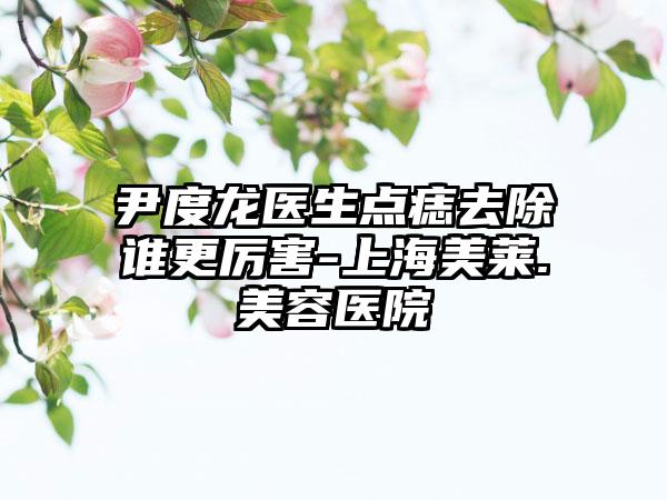 尹度龙医生点痣去除谁更厉害-上海美莱.美容医院