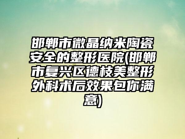 邯郸市微晶纳米陶瓷安全的整形医院(邯郸市复兴区德枝美整形外科术后效果包你满意)