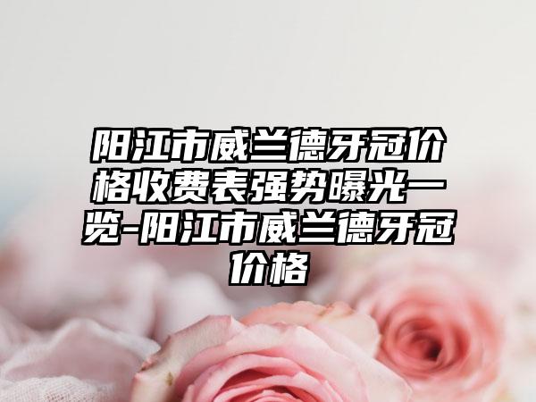 阳江市威兰德牙冠价格收费表强势曝光一览-阳江市威兰德牙冠价格