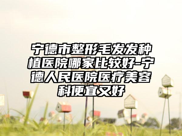 宁德市整形毛发发种植医院哪家比较好-宁德人民医院医疗美容科便宜又好