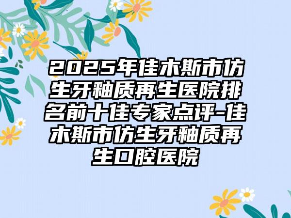 2025年佳木斯市仿生牙釉质再生医院排名前十佳专家点评-佳木斯市仿生牙釉质再生口腔医院