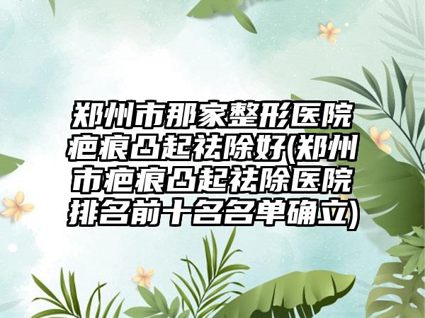 郑州市那家整形医院疤痕凸起祛除好(郑州市疤痕凸起祛除医院排名前十名名单确立)