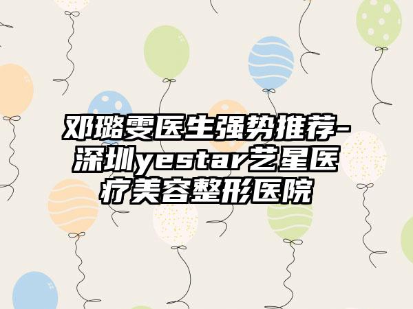 邓璐雯医生强势推荐-深圳yestar艺星医疗美容整形医院