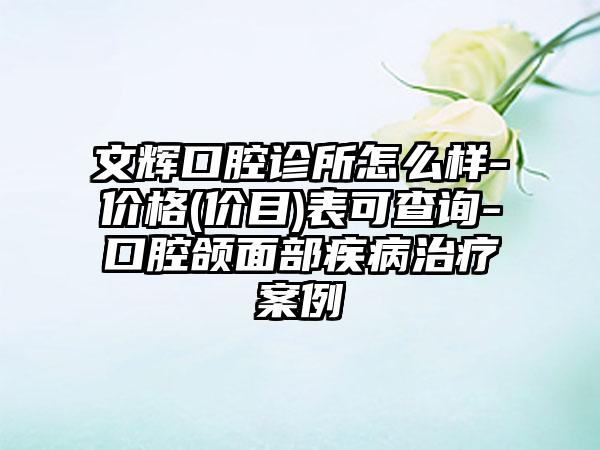 文辉口腔诊所怎么样-价格(价目)表可查询-口腔颌面部疾病治疗案例
