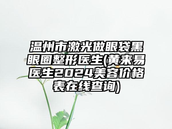 温州市激光做眼袋黑眼圈整形医生(黄来易医生2024美容价格表在线查询)