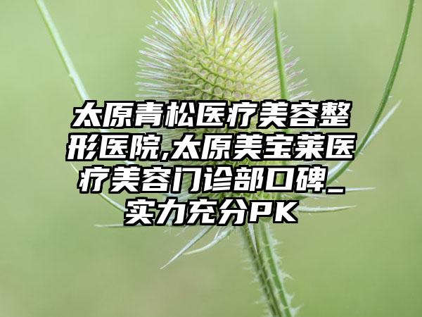 太原青松医疗美容整形医院,太原美宝莱医疗美容门诊部口碑_实力充分PK