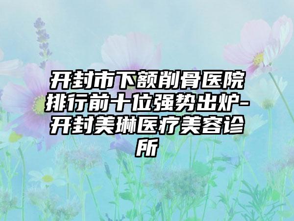 开封市下额削骨医院排行前十位强势出炉-开封美琳医疗美容诊所