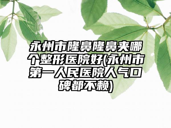 永州市隆鼻隆鼻夹哪个整形医院好(永州市第一人民医院人气口碑都不赖)