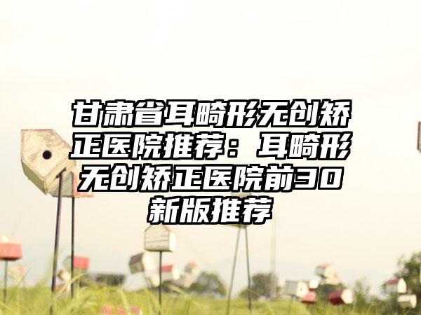 甘肃省耳畸形无创矫正医院推荐：耳畸形无创矫正医院前30新版推荐