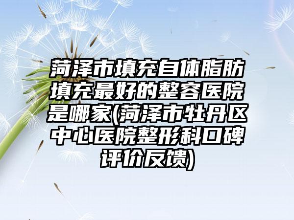 菏泽市填充自体脂肪填充最好的整容医院是哪家(菏泽市牡丹区中心医院整形科口碑评价反馈)