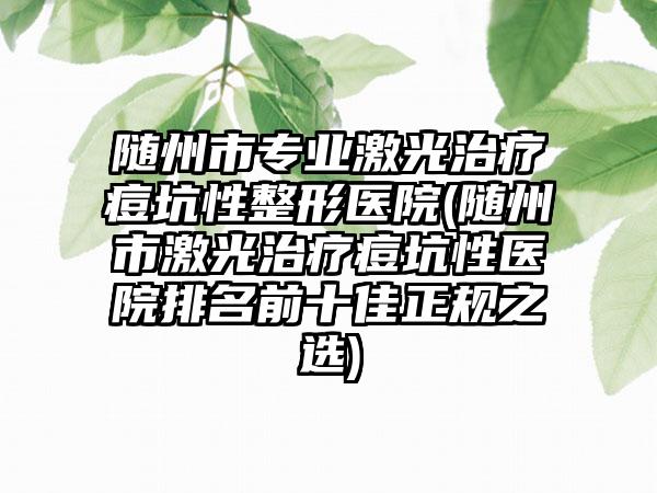 随州市专业激光治疗痘坑性整形医院(随州市激光治疗痘坑性医院排名前十佳正规之选)