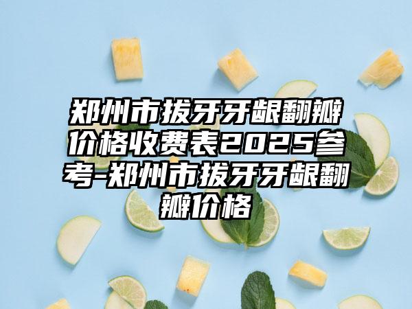 郑州市拔牙牙龈翻瓣价格收费表2025参考-郑州市拔牙牙龈翻瓣价格