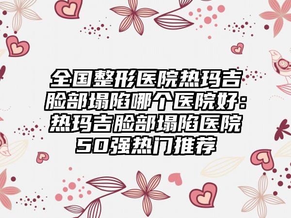 全国整形医院热玛吉脸部塌陷哪个医院好：热玛吉脸部塌陷医院50强热门推荐