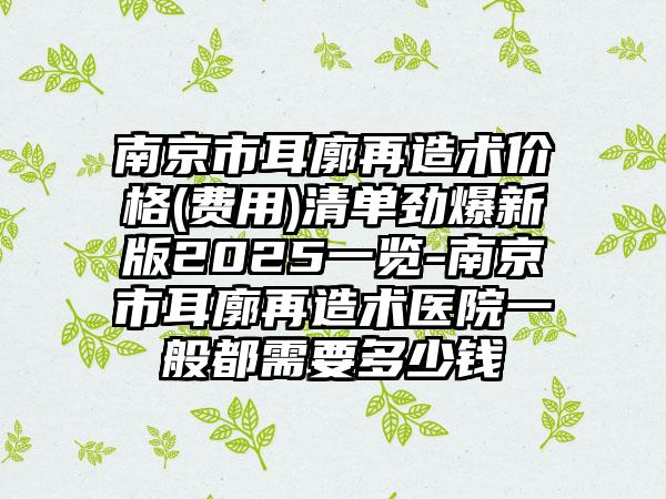 南京市耳廓再造术价格(费用)清单劲爆新版2025一览-南京市耳廓再造术医院一般都需要多少钱