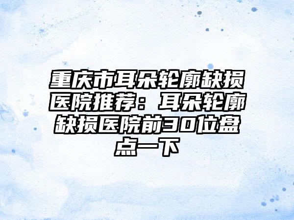 重庆市耳朵轮廓缺损医院推荐：耳朵轮廓缺损医院前30位盘点一下