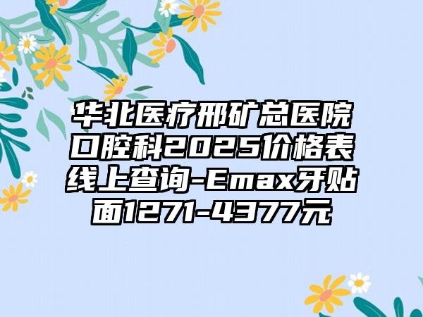 华北医疗邢矿总医院口腔科2025价格表线上查询-Emax牙贴面1271-4377元