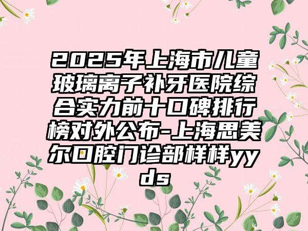 2025年上海市儿童玻璃离子补牙医院综合实力前十口碑排行榜对外公布-上海思美尔口腔门诊部样样yyds
