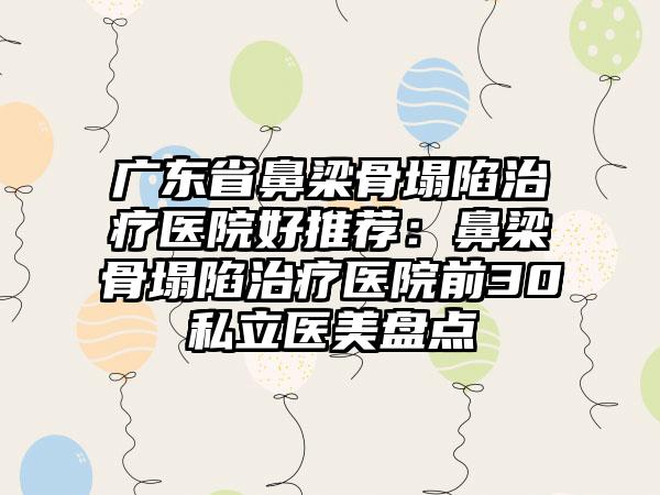 广东省鼻梁骨塌陷治疗医院好推荐：鼻梁骨塌陷治疗医院前30私立医美盘点