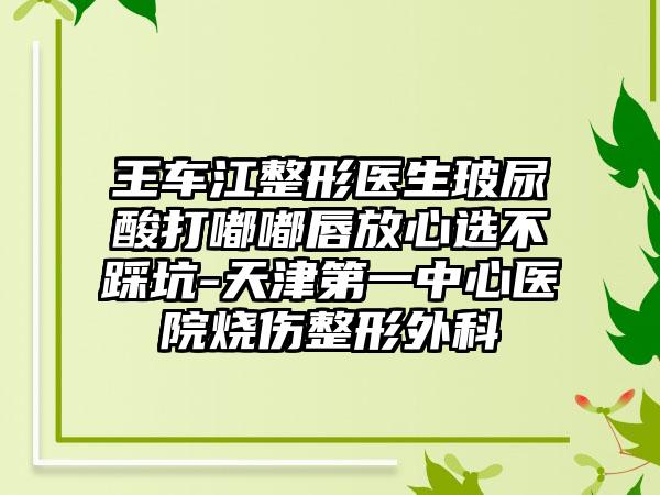 王车江整形医生玻尿酸打嘟嘟唇放心选不踩坑-天津第一中心医院烧伤整形外科