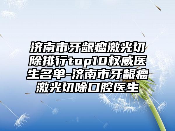 济南市牙龈瘤激光切除排行top10权威医生名单-济南市牙龈瘤激光切除口腔医生