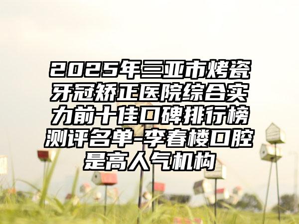 2025年三亚市烤瓷牙冠矫正医院综合实力前十佳口碑排行榜测评名单-李春楼口腔是高人气机构