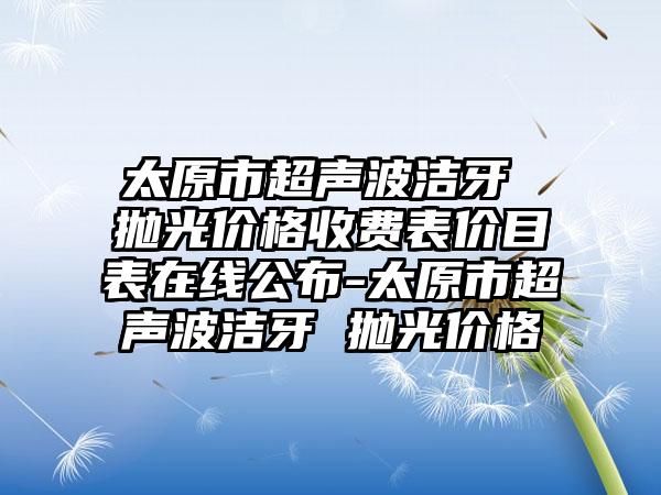 太原市超声波洁牙 抛光价格收费表价目表在线公布-太原市超声波洁牙 抛光价格