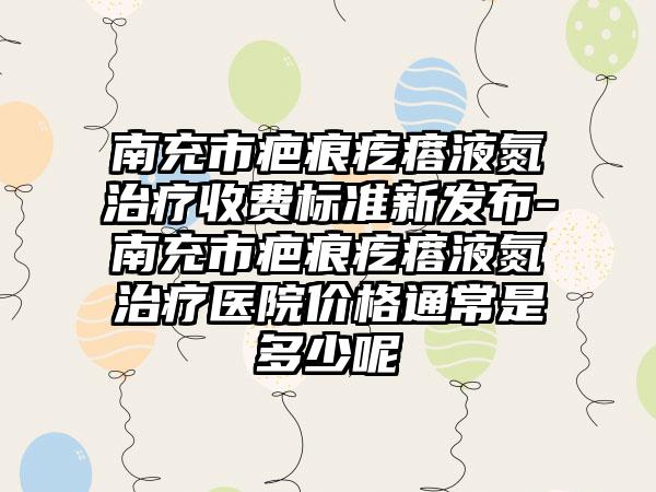 南充市疤痕疙瘩液氮治疗收费标准新发布-南充市疤痕疙瘩液氮治疗医院价格通常是多少呢