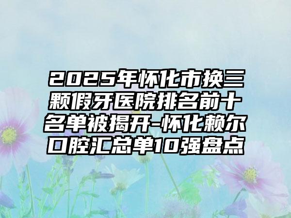2025年怀化市换三颗假牙医院排名前十名单被揭开-怀化赖尔口腔汇总单10强盘点