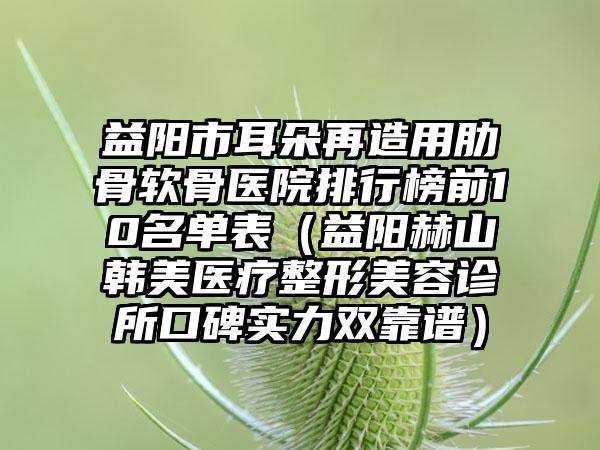 益阳市耳朵再造用肋骨软骨医院排行榜前10名单表（益阳赫山韩美医疗整形美容诊所口碑实力双靠谱）