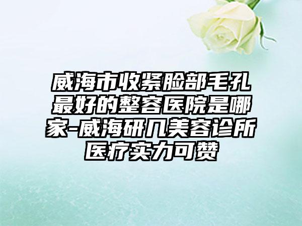 威海市收紧脸部毛孔最好的整容医院是哪家-威海研几美容诊所医疗实力可赞