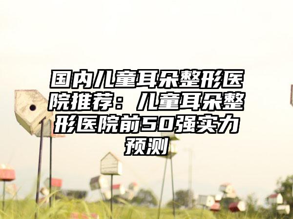 国内儿童耳朵整形医院推荐：儿童耳朵整形医院前50强实力预测