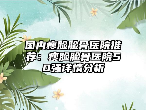 国内瘦脸脸骨医院推荐：瘦脸脸骨医院50强详情分析